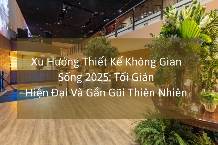 Xu Hướng Thiết Kế Không Gian Sống 2025: Tối Giản, Hiện Đại Và Gần Gũi Thiên Nhiên